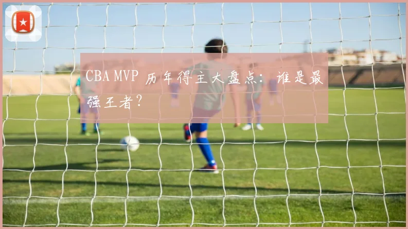 CBA MVP 历年得主大盘点：谁是最强王者？