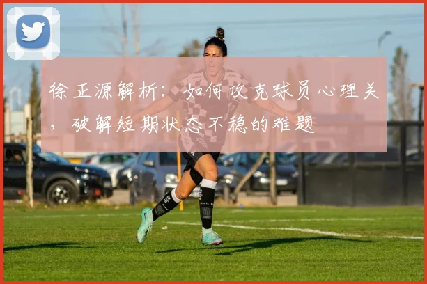 徐正源解析：如何攻克球员心理关，破解短期状态不稳的难题