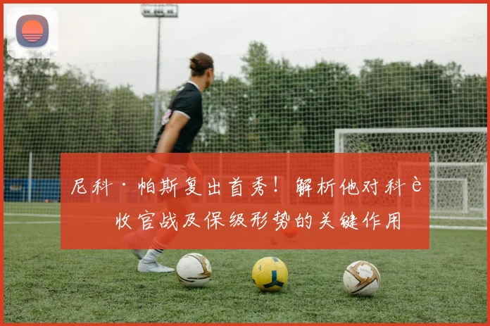 尼科·帕斯复出首秀！解析他对科莫收官战及保级形势的关键作用