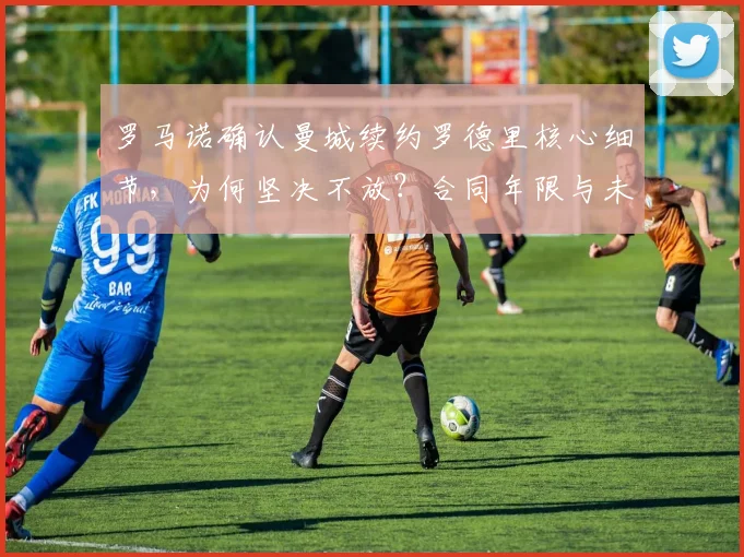 罗马诺确认曼城续约罗德里核心细节，为何坚决不放？合同年限与未来解析